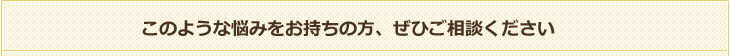 このような悩みをお持ちの方、ぜひご相談ください